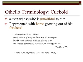 Othello Terminology: Cuckold
 a man whose wife is unfaithful to him
 Represented with horns growing out of his
forehead
“That cuckold lives in bliss
Who, certain of his fate, loves not his wronger;
But O, what damned minutes tells he o’er
Who dotes, yet doubts; suspects, yet strongly loves!”
(3.3.197-200)
“I have a pain upon my forehead, here” (326).
 