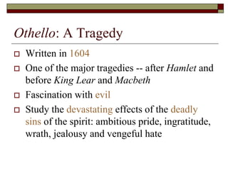 Othello: A Tragedy
 Written in 1604
 One of the major tragedies -- after Hamlet and
before King Lear and Macbeth
 Fascination with evil
 Study the devastating effects of the deadly
sins of the spirit: ambitious pride, ingratitude,
wrath, jealousy and vengeful hate
 