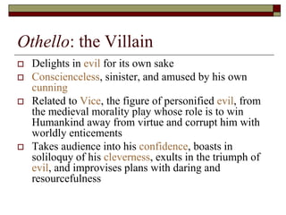 Othello: the Villain
 Delights in evil for its own sake
 Conscienceless, sinister, and amused by his own
cunning
 Related to Vice, the figure of personified evil, from
the medieval morality play whose role is to win
Humankind away from virtue and corrupt him with
worldly enticements
 Takes audience into his confidence, boasts in
soliloquy of his cleverness, exults in the triumph of
evil, and improvises plans with daring and
resourcefulness
 