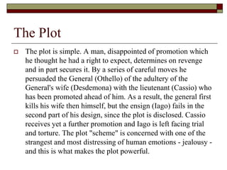 The Plot
 The plot is simple. A man, disappointed of promotion which
he thought he had a right to expect, determines on revenge
and in part secures it. By a series of careful moves he
persuaded the General (Othello) of the adultery of the
General's wife (Desdemona) with the lieutenant (Cassio) who
has been promoted ahead of him. As a result, the general first
kills his wife then himself, but the ensign (Iago) fails in the
second part of his design, since the plot is disclosed. Cassio
receives yet a further promotion and Iago is left facing trial
and torture. The plot "scheme" is concerned with one of the
strangest and most distressing of human emotions - jealousy -
and this is what makes the plot powerful.
 
