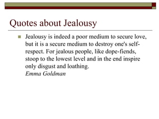 Quotes about Jealousy
 Jealousy is indeed a poor medium to secure love,
but it is a secure medium to destroy one's self-
respect. For jealous people, like dope-fiends,
stoop to the lowest level and in the end inspire
only disgust and loathing.
Emma Goldman
 