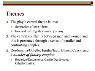 Themes
 The play’s central theme is love
 destruction of love = hate
 love and hate together arouse jealousy.
 The central conflict is between men and women and
this is presented through a series of parallel and
contrasting couples.
 Desdemona/Othello, Emilia/Iago, Bianca/Cassio and
a number of fantasy couples:
 Roderigo/Desdemona, Cassio/Desdemona,
Othello/Emilia.
 