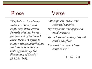 Prose Verse
“Sir, he’s rash and very
sudden in choler, and
haply may strike at you.
Provoke him that he may,
for even out of that will I
cause these of Cyprus to
mutiny, whose qualification
shall come into no true
taste again but by the
displanting of Cassio”
(2.1.294-298).
“Most potent, grave, and
reverend signoirs,
My very noble and approved
good masters:
That I have ta’en away this old
man’s daughter,
It is most true; true I have
married her”
(1.3.91-94).
 