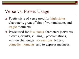 Verse vs. Prose: Usage
 Poetic style of verse used for high status
characters, great affairs of war and state, and
tragic moments.
 Prose used for low status characters (servants,
clowns, drunks, villains), proclamations,
written challenges, accusations, letters,
comedic moments, and to express madness.
 