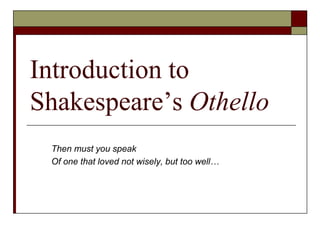 Introduction to
Shakespeare’s Othello
Then must you speak
Of one that loved not wisely, but too well…
 
