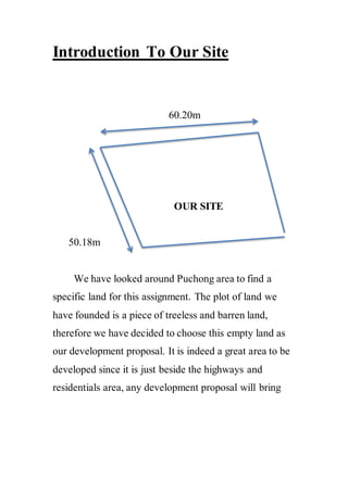 Introduction To Our Site
60.20m
OUR SITE
50.18m
We have looked around Puchong area to find a
specific land for this assignment. The plot of land we
have founded is a piece of treeless and barren land,
therefore we have decided to choose this empty land as
our development proposal. It is indeed a great area to be
developed since it is just beside the highways and
residentials area, any development proposal will bring
 