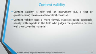 Sreeraj S R
Content validity
• Content validity is how well an instrument (i.e. a test or
questionnaire) measures a theoretical construct.
• Content validity uses a more formal, statistics-based approach,
usually with experts in the field who judges the questions on how
well they cover the material.
13
ContentValidity (Logical or RationalValidity) - Statistics HowTo
 