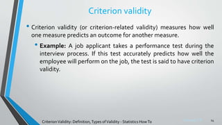 Sreeraj S R
Criterion validity
• Criterion validity (or criterion-related validity) measures how well
one measure predicts an outcome for another measure.
• Example: A job applicant takes a performance test during the
interview process. If this test accurately predicts how well the
employee will perform on the job, the test is said to have criterion
validity.
14
CriterionValidity: Definition,Types ofValidity - Statistics HowTo
 