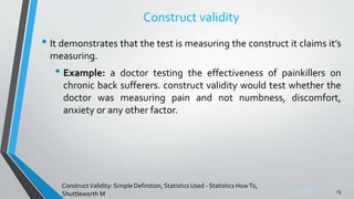 Sreeraj S R
Construct validity
• It demonstrates that the test is measuring the construct it claims it’s
measuring.
• Example: a doctor testing the effectiveness of painkillers on
chronic back sufferers. construct validity would test whether the
doctor was measuring pain and not numbness, discomfort,
anxiety or any other factor.
15
ConstructValidity: Simple Definition, Statistics Used - Statistics HowTo,
Shuttleworth M
 