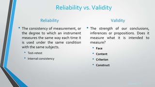 Sreeraj S R
Reliability vs.Validity
Reliability
• The consistency of measurement, or
the degree to which an instrument
measures the same way each time it
is used under the same condition
with the same subjects.
• Test-retest
• Internal consistency
Validity
• The strength of our conclusions,
inferences or propositions. Does it
measure what it is intended to
measure?
• Face
• Content
• Criterion
• Construct
 