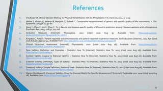 Sreeraj S R
References
1. O’sullivan SB. Clinical Decision Making. In: Physical Rehabilitation. 6th ed. Philadelphia: F.A. Davis Co; 2014. p. 1–29.
2. Wiebe S, Guyatt G, Weaver B, Matijevic S, Sidwell C. Comparative responsiveness of generic and specific quality-of-life instruments. J. Clin.
Epidemiol. 2003;56 (1): 52-60.
3. Zeng Y., Zhou Y., Lin J., Zhou Y., Yu J. Generic and disease-specific quality of life and its predictors among Chinese inpatients with schizophrenia
Psychiatry Res. 2015; 228 (3): 724-728
4. Outcome Measures [Internet]. Physiopedia. 2012 [cited 2020 Aug 9]. Available from: https://www.physio-
pedia.com/Outcome_Measures#cite_note-5
5. Kingsley C, Patel S. Patient-reported outcome measures and patient-reported experience measures. BJA Education [Internet]. 2017 Apr [cited
2020 Aug 9];17(4):137–44. Available from: https://academic.oup.com/bjaed/article/17/4/137/2999278
6. Clinical Outcome Assessment [Internet]. Physiopedia. 2020 [cited 2020 Aug 16]. Available from: https://www.physio-
pedia.com/Clinical_Outcome_Assessment
7. Face Validity: Definition and Examples - Statistics How To [Internet]. Statistics How To. 2015 [cited 2020 Aug 16]. Available from:
https://tinyurl.com/y3qbk44c
8. Content Validity (Logical or Rational Validity) - Statistics How To [Internet]. Statistics How To. 2015 [cited 2020 Aug 16]. Available from:
https://tinyurl.com/y3e72dkl
9. Criterion Validity: Definition, Types of Validity - Statistics How To [Internet]. Statistics How To. 2015 [cited 2020 Aug 16]. Available from:
https://tinyurl.com/y3wcz726
10. Construct Validity: Simple Definition, Statistics Used - Statistics How To [Internet]. Statistics How To. 2014 [cited 2020 Aug 16]. Available from:
https://www.statisticshowto.com/construct-validity/
11. Martyn Shuttleworth. Construct Validity - Does the Concept Match the Specific Measurement? [Internet]. Explorable.com. 2020 [cited 2020 Aug
16]. Available from: https://tinyurl.com/y3g7vxda
17
 