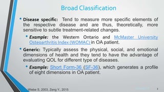 Sreeraj S R
Broad Classification
• Disease specific: Tend to measure more specific elements of
the respective disease and are thus, theoretically, more
sensitive to subtle treatment-related changes.
• Example: the Western Ontario and McMaster University
Osteoarthritis Index (WOMAC) in OA patient.
• Generic: Typically assess the physical, social, and emotional
dimensions of health and they tend to have the advantage of
evaluating QOL for different type of diseases.
• Example: Short Form-36 (SF-36), which generates a profile
of eight dimensions in OA patient.
3
Wiebe S, 2003, Zeng Y., 2015
 