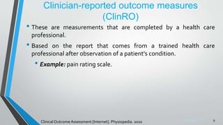 Sreeraj S R
Clinician-reported outcome measures
(ClinRO)
• These are measurements that are completed by a health care
professional.
• Based on the report that comes from a trained health care
professional after observation of a patient's condition.
• Example: pain rating scale.
9
Clinical Outcome Assessment [Internet]. Physiopedia. 2020
 