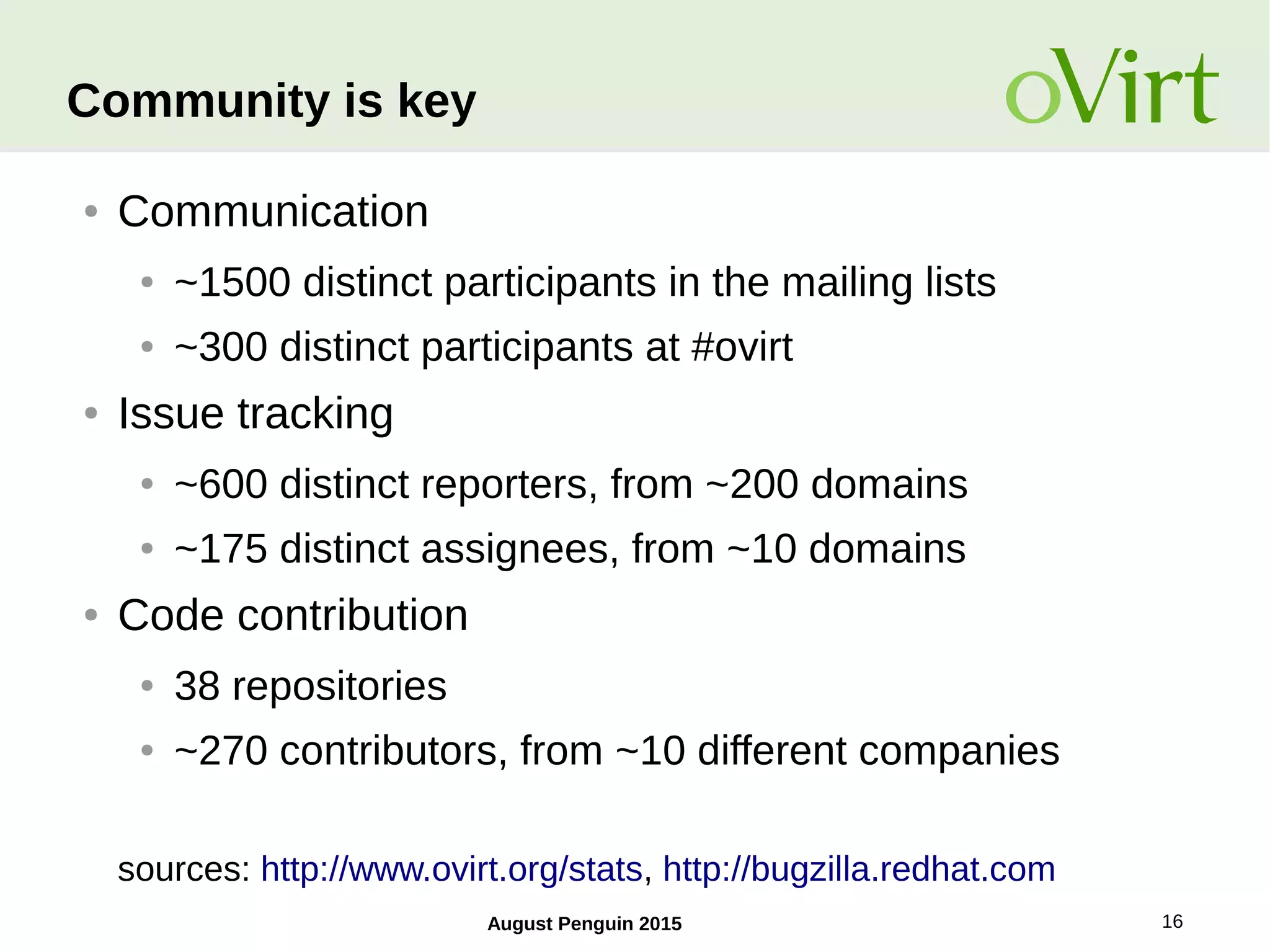 August Penguin 2015 16
Community is key
● Communication
● ~1500 distinct participants in the mailing lists
● ~300 distinct participants at #ovirt
● Issue tracking
● ~600 distinct reporters, from ~200 domains
● ~175 distinct assignees, from ~10 domains
● Code contribution
● 38 repositories
● ~270 contributors, from ~10 different companies
sources: http://www.ovirt.org/stats, http://bugzilla.redhat.com
 