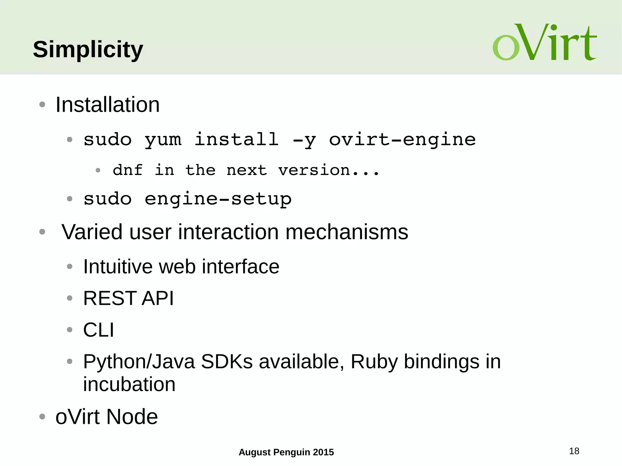 August Penguin 2015 18
Simplicity
● Installation
● sudo yum install ­y ovirt­engine
● dnf in the next version...
● sudo engine­setup
● Varied user interaction mechanisms
● Intuitive web interface
● REST API
● CLI
● Python/Java SDKs available, Ruby bindings in
incubation
● oVirt Node
 