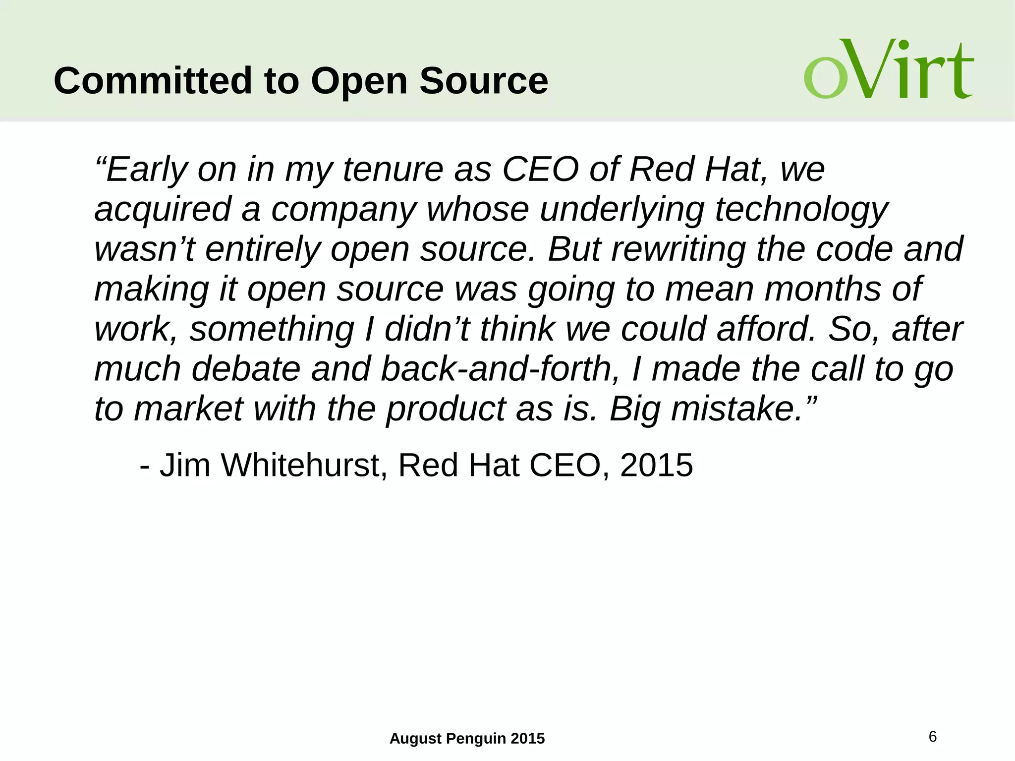 August Penguin 2015 6
Committed to Open Source
“Early on in my tenure as CEO of Red Hat, we
acquired a company whose underlying technology
wasn’t entirely open source. But rewriting the code and
making it open source was going to mean months of
work, something I didn’t think we could afford. So, after
much debate and back-and-forth, I made the call to go
to market with the product as is. Big mistake.”
- Jim Whitehurst, Red Hat CEO, 2015
 