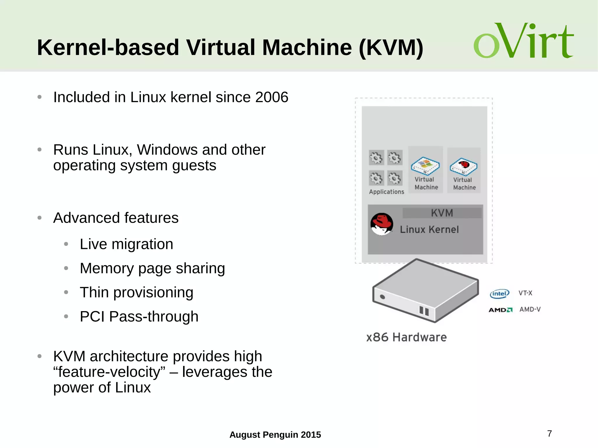 August Penguin 2015 7
Kernel-based Virtual Machine (KVM)
● Included in Linux kernel since 2006
● Runs Linux, Windows and other
operating system guests
● Advanced features
● Live migration
● Memory page sharing
● Thin provisioning
● PCI Pass-through
● KVM architecture provides high
“feature-velocity” – leverages the
power of Linux
 
