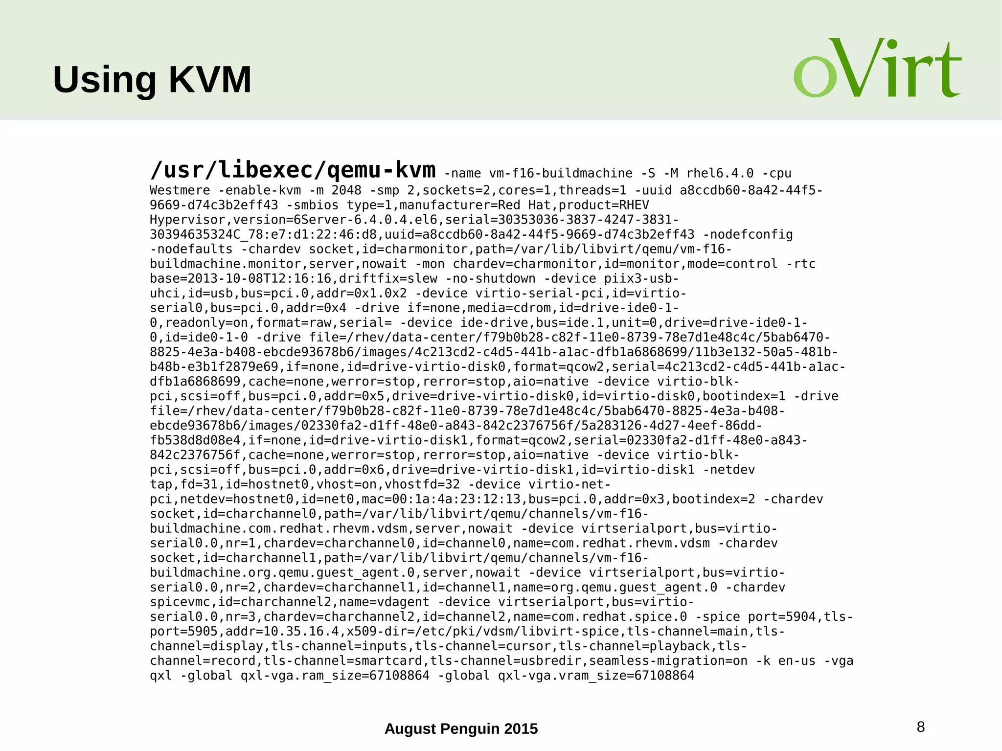 August Penguin 2015 8
Using KVM
/usr/libexec/qemu-kvm -name vm-f16-buildmachine -S -M rhel6.4.0 -cpu
Westmere -enable-kvm -m 2048 -smp 2,sockets=2,cores=1,threads=1 -uuid a8ccdb60-8a42-44f5-
9669-d74c3b2eff43 -smbios type=1,manufacturer=Red Hat,product=RHEV
Hypervisor,version=6Server-6.4.0.4.el6,serial=30353036-3837-4247-3831-
30394635324C_78:e7:d1:22:46:d8,uuid=a8ccdb60-8a42-44f5-9669-d74c3b2eff43 -nodefconfig
-nodefaults -chardev socket,id=charmonitor,path=/var/lib/libvirt/qemu/vm-f16-
buildmachine.monitor,server,nowait -mon chardev=charmonitor,id=monitor,mode=control -rtc
base=2013-10-08T12:16:16,driftfix=slew -no-shutdown -device piix3-usb-
uhci,id=usb,bus=pci.0,addr=0x1.0x2 -device virtio-serial-pci,id=virtio-
serial0,bus=pci.0,addr=0x4 -drive if=none,media=cdrom,id=drive-ide0-1-
0,readonly=on,format=raw,serial= -device ide-drive,bus=ide.1,unit=0,drive=drive-ide0-1-
0,id=ide0-1-0 -drive file=/rhev/data-center/f79b0b28-c82f-11e0-8739-78e7d1e48c4c/5bab6470-
8825-4e3a-b408-ebcde93678b6/images/4c213cd2-c4d5-441b-a1ac-dfb1a6868699/11b3e132-50a5-481b-
b48b-e3b1f2879e69,if=none,id=drive-virtio-disk0,format=qcow2,serial=4c213cd2-c4d5-441b-a1ac-
dfb1a6868699,cache=none,werror=stop,rerror=stop,aio=native -device virtio-blk-
pci,scsi=off,bus=pci.0,addr=0x5,drive=drive-virtio-disk0,id=virtio-disk0,bootindex=1 -drive
file=/rhev/data-center/f79b0b28-c82f-11e0-8739-78e7d1e48c4c/5bab6470-8825-4e3a-b408-
ebcde93678b6/images/02330fa2-d1ff-48e0-a843-842c2376756f/5a283126-4d27-4eef-86dd-
fb538d8d08e4,if=none,id=drive-virtio-disk1,format=qcow2,serial=02330fa2-d1ff-48e0-a843-
842c2376756f,cache=none,werror=stop,rerror=stop,aio=native -device virtio-blk-
pci,scsi=off,bus=pci.0,addr=0x6,drive=drive-virtio-disk1,id=virtio-disk1 -netdev
tap,fd=31,id=hostnet0,vhost=on,vhostfd=32 -device virtio-net-
pci,netdev=hostnet0,id=net0,mac=00:1a:4a:23:12:13,bus=pci.0,addr=0x3,bootindex=2 -chardev
socket,id=charchannel0,path=/var/lib/libvirt/qemu/channels/vm-f16-
buildmachine.com.redhat.rhevm.vdsm,server,nowait -device virtserialport,bus=virtio-
serial0.0,nr=1,chardev=charchannel0,id=channel0,name=com.redhat.rhevm.vdsm -chardev
socket,id=charchannel1,path=/var/lib/libvirt/qemu/channels/vm-f16-
buildmachine.org.qemu.guest_agent.0,server,nowait -device virtserialport,bus=virtio-
serial0.0,nr=2,chardev=charchannel1,id=channel1,name=org.qemu.guest_agent.0 -chardev
spicevmc,id=charchannel2,name=vdagent -device virtserialport,bus=virtio-
serial0.0,nr=3,chardev=charchannel2,id=channel2,name=com.redhat.spice.0 -spice port=5904,tls-
port=5905,addr=10.35.16.4,x509-dir=/etc/pki/vdsm/libvirt-spice,tls-channel=main,tls-
channel=display,tls-channel=inputs,tls-channel=cursor,tls-channel=playback,tls-
channel=record,tls-channel=smartcard,tls-channel=usbredir,seamless-migration=on -k en-us -vga
qxl -global qxl-vga.ram_size=67108864 -global qxl-vga.vram_size=67108864
 