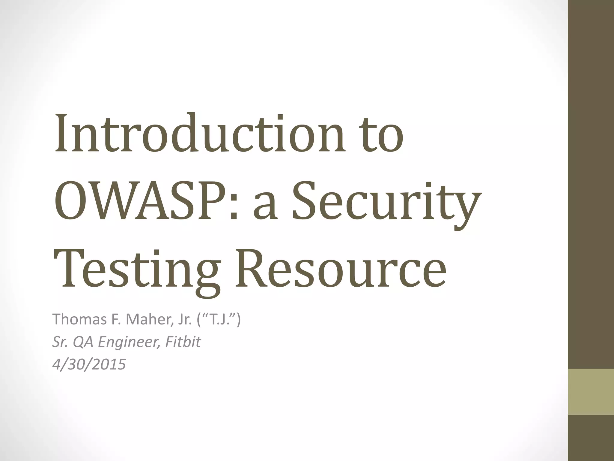 Introduction to
OWASP: a Security
Testing Resource
Thomas F. Maher, Jr. (“T.J.”)
Sr. QA Engineer, Fitbit
4/30/2015
 