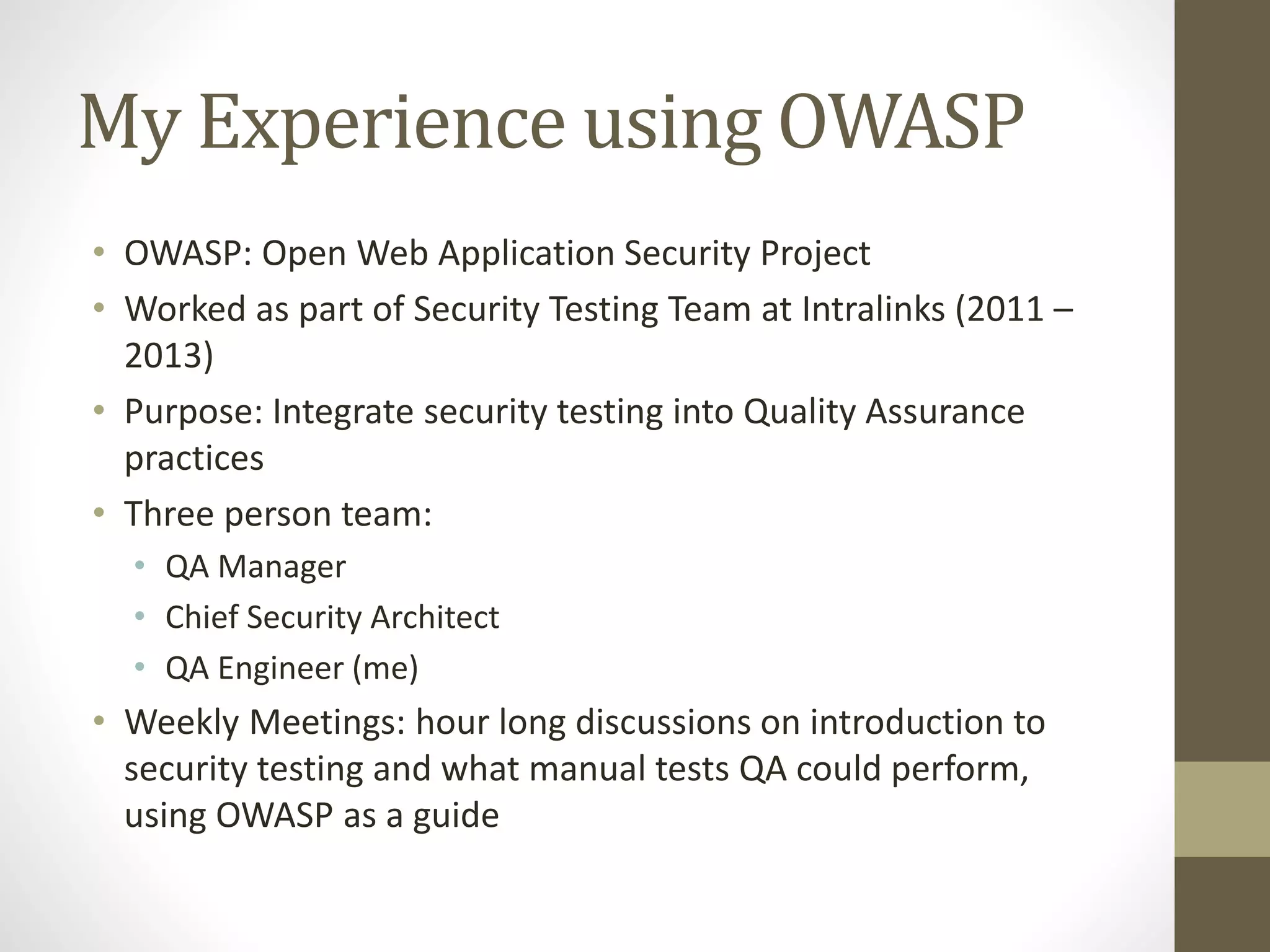 My Experience using OWASP
• OWASP: Open Web Application Security Project
• Worked as part of Security Testing Team at Intralinks (2011 –
2013)
• Purpose: Integrate security testing into Quality Assurance
practices
• Three person team:
• QA Manager
• Chief Security Architect
• QA Engineer (me)
• Weekly Meetings: hour long discussions on introduction to
security testing and what manual tests QA could perform,
using OWASP as a guide
 