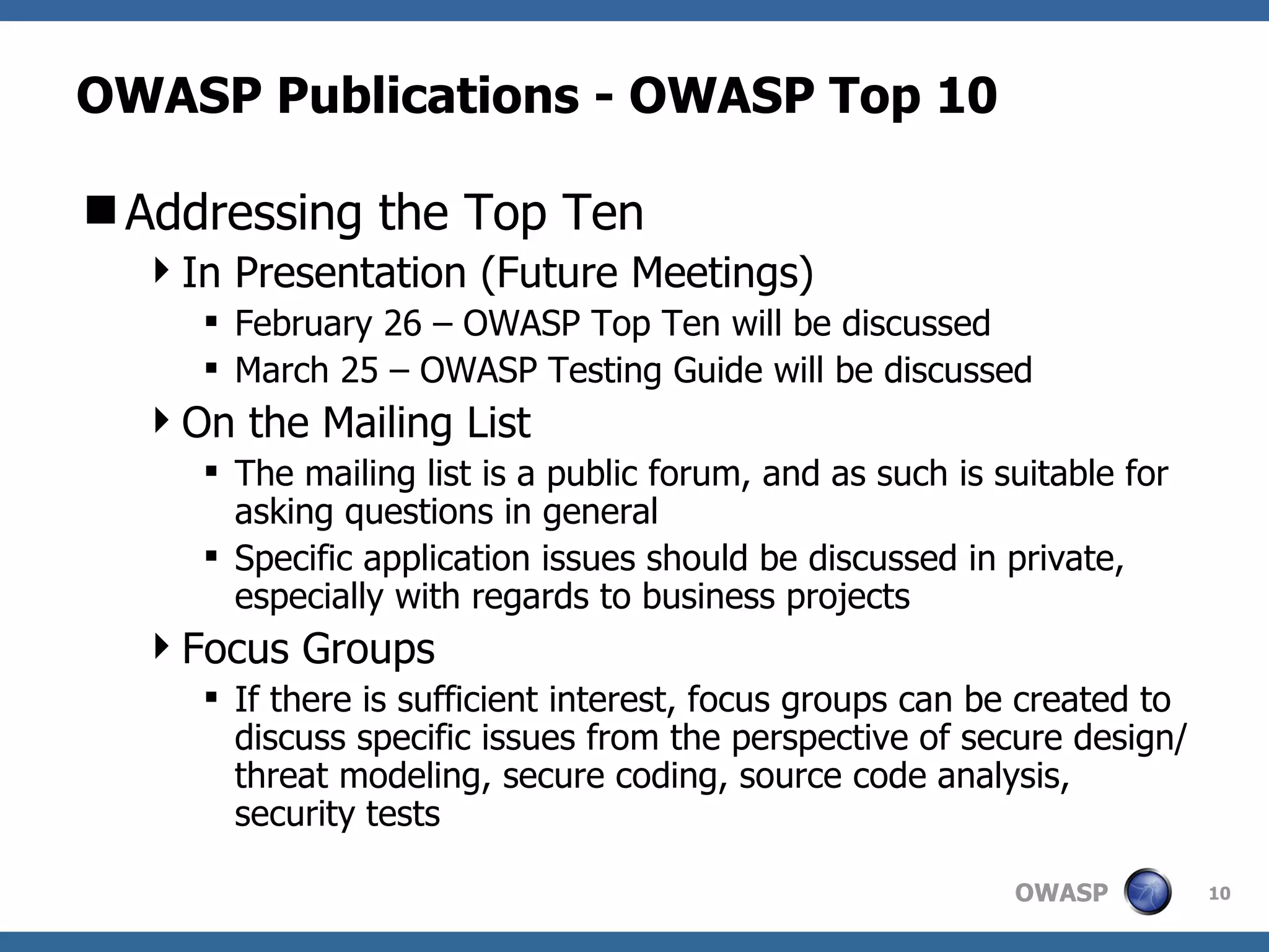 OWASP Publications - OWASP Top 10 Addressing the Top Ten In Presentation (Future Meetings) February 26 – OWASP Top Ten will be discussed March 25 – OWASP Testing Guide will be discussed On the Mailing List The mailing list is a public forum, and as such is suitable for asking questions in general Specific application issues should be discussed in private, especially with regards to business projects Focus Groups If there is sufficient interest, focus groups can be created to discuss specific issues from the perspective of secure design/threat modeling, secure coding, source code analysis, security tests 