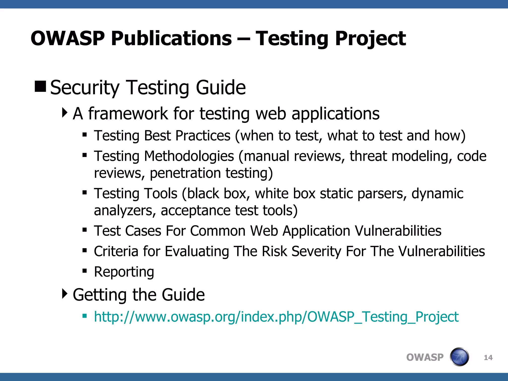 OWASP Publications – Testing Project Security Testing Guide A framework for testing web applications Testing Best Practices (when to test, what to test and how) Testing Methodologies (manual reviews, threat modeling, code reviews, penetration testing) Testing Tools (black box, white box static parsers, dynamic analyzers, acceptance test tools) Test Cases For Common Web Application Vulnerabilities  Criteria for Evaluating The Risk Severity For The Vulnerabilities  Reporting Getting the Guide http:// www.owasp.org/index.php/OWASP_Testing_Project 