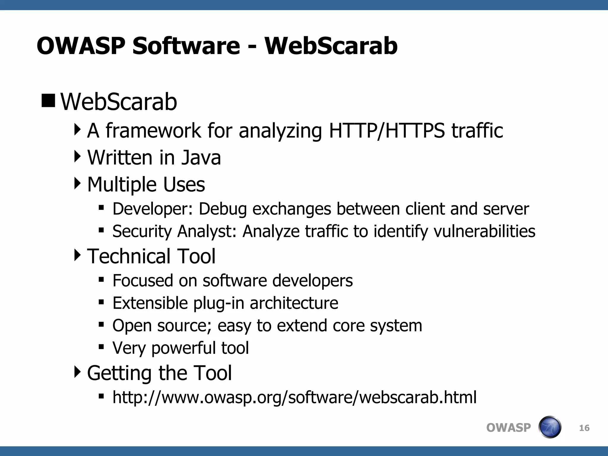 OWASP Software - WebScarab WebScarab A framework for analyzing HTTP/HTTPS traffic Written in Java Multiple Uses Developer: Debug exchanges between client and server Security Analyst: Analyze traffic to identify vulnerabilities Technical Tool Focused on software developers Extensible plug-in architecture Open source; easy to extend core system Very powerful tool Getting the Tool http://www.owasp.org/software/webscarab.html  