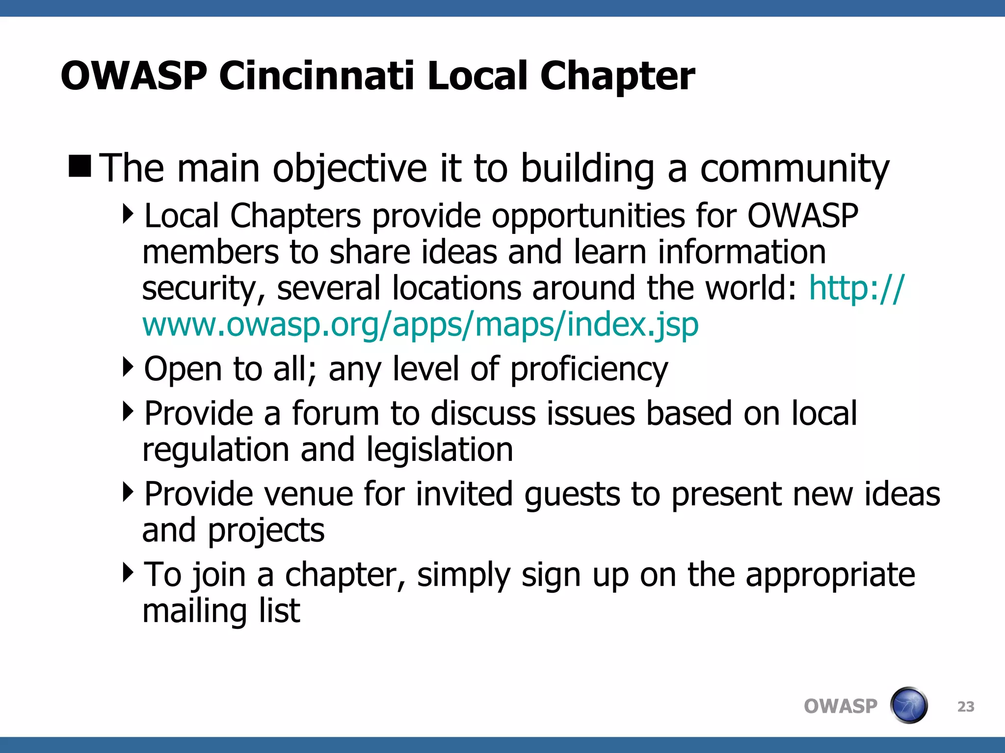 OWASP Cincinnati Local Chapter The main objective it to building a community Local Chapters provide opportunities for OWASP members to share ideas and learn information security, several locations around the world:  http:// www.owasp.org/apps/maps/index.jsp Open to all; any level of proficiency Provide a forum to discuss issues based on local regulation and legislation Provide venue for invited guests to present new ideas and projects To join a chapter, simply sign up on the appropriate mailing list 