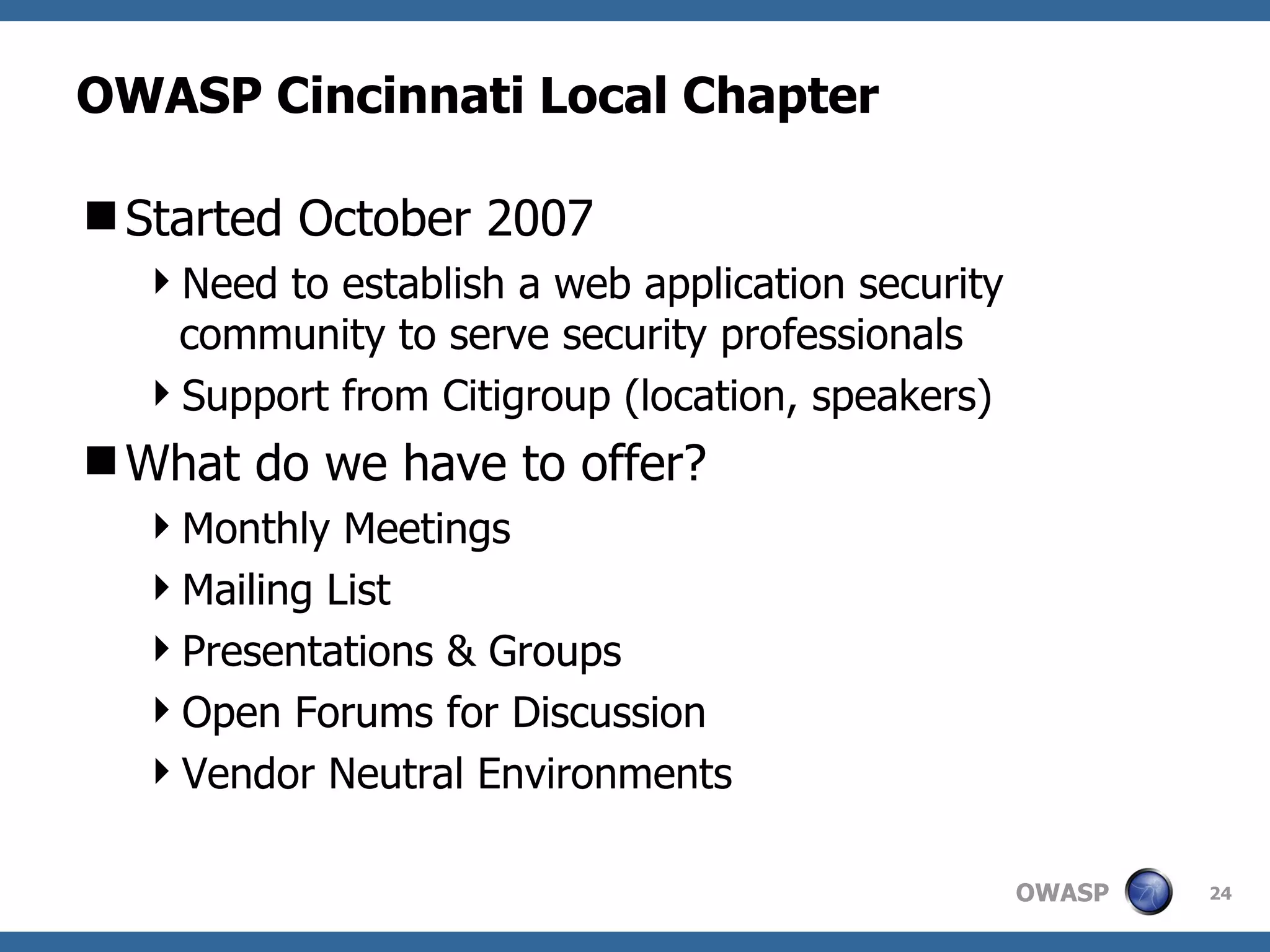 OWASP Cincinnati Local Chapter Started October 2007 Need to establish a web application security community to serve security professionals Support from Citigroup (location, speakers) What do we have to offer? Monthly Meetings Mailing List Presentations & Groups Open Forums for Discussion Vendor Neutral Environments 