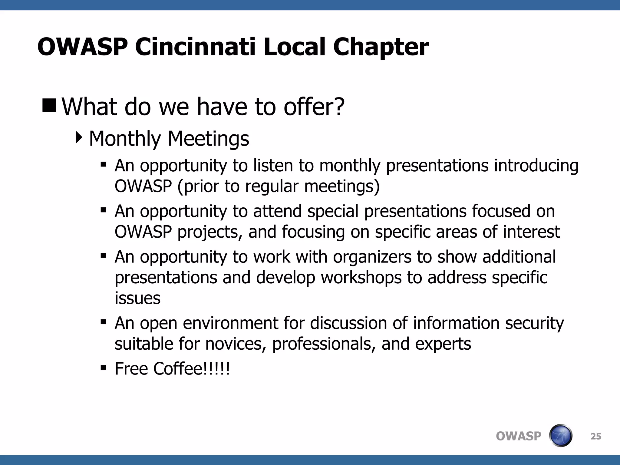 OWASP Cincinnati Local Chapter What do we have to offer? Monthly Meetings An opportunity to listen to monthly presentations introducing OWASP (prior to regular meetings) An opportunity to attend special presentations focused on OWASP projects, and focusing on specific areas of interest An opportunity to work with organizers to show additional presentations and develop workshops to address specific issues An open environment for discussion of information security suitable for novices, professionals, and experts Free Coffee!!!!! 