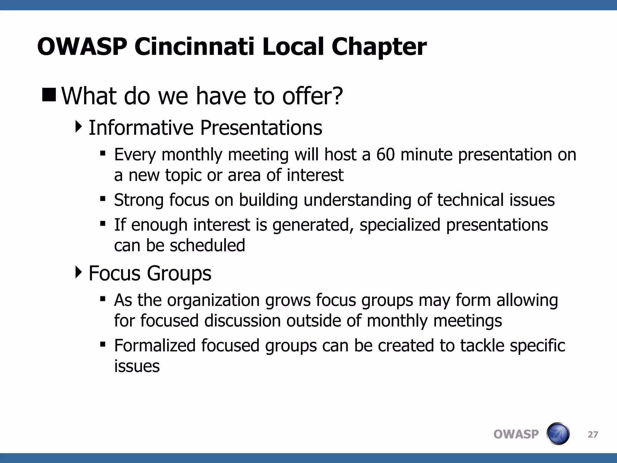 OWASP Cincinnati Local Chapter What do we have to offer? Informative Presentations Every monthly meeting will host a 60 minute presentation on a new topic or area of interest Strong focus on building understanding of technical issues If enough interest is generated, specialized presentations can be scheduled Focus Groups As the organization grows focus groups may form allowing for focused discussion outside of monthly meetings Formalized focused groups can be created to tackle specific issues 