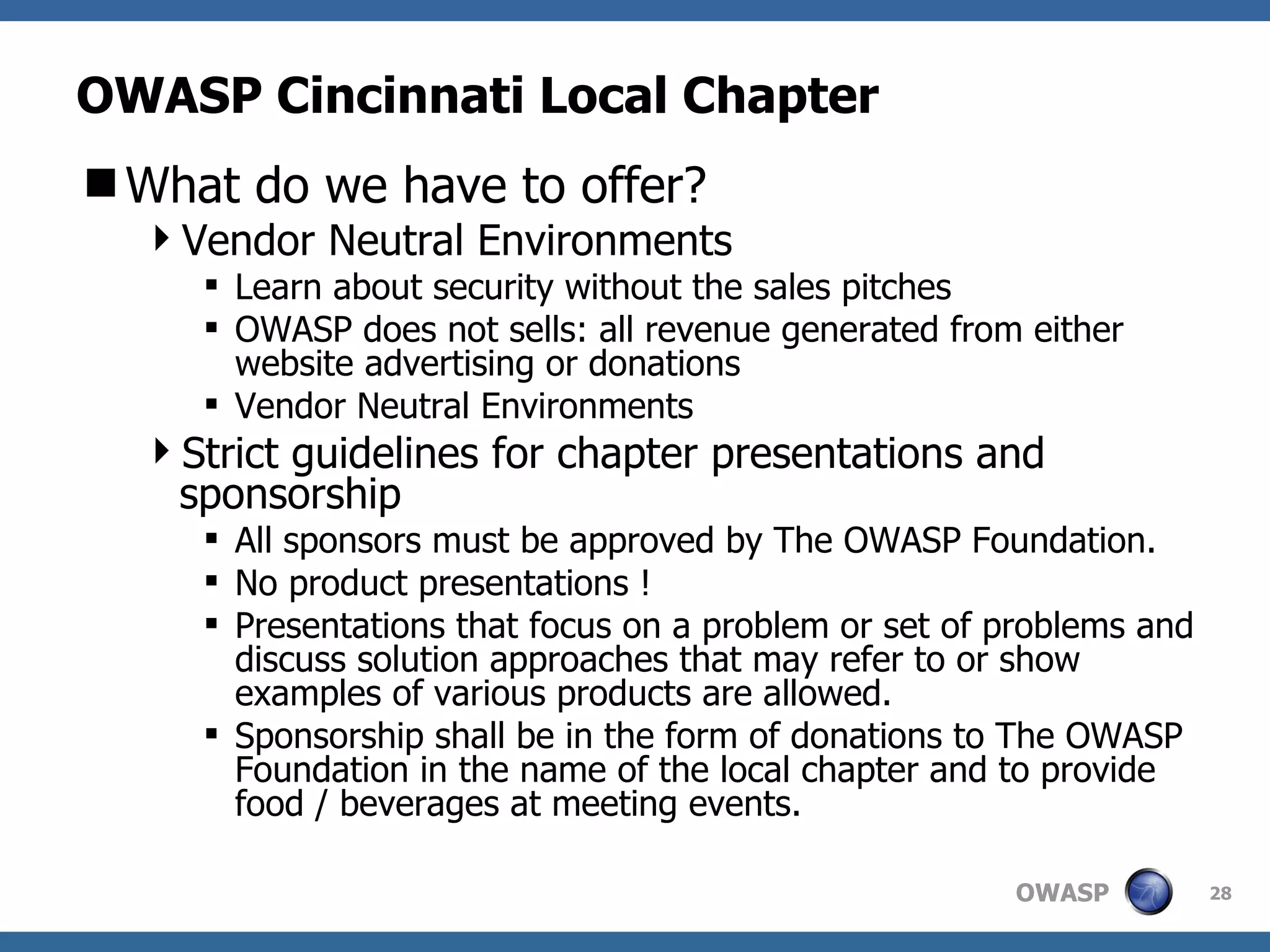 OWASP Cincinnati Local Chapter What do we have to offer? Vendor Neutral Environments Learn about security without the sales pitches OWASP does not sells: all revenue generated from either website advertising or donations Vendor Neutral Environments Strict guidelines for chapter presentations and sponsorship All sponsors must be approved by The OWASP Foundation. No product presentations ! Presentations that focus on a problem or set of problems and discuss solution approaches that may refer to or show examples of various products are allowed.  Sponsorship shall be in the form of donations to The OWASP Foundation in the name of the local chapter and to provide food / beverages at meeting events.  