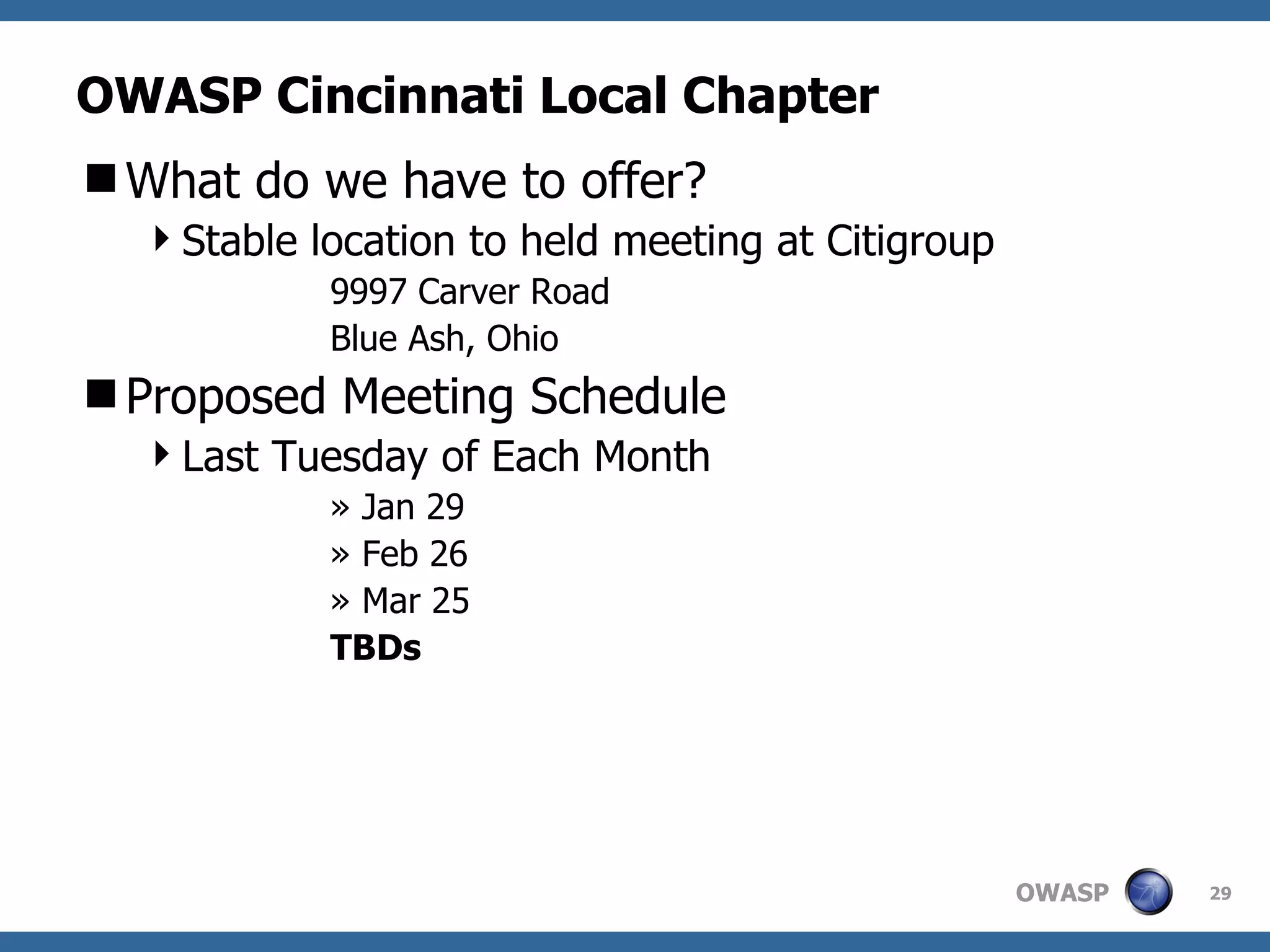 OWASP Cincinnati Local Chapter What do we have to offer? Stable location to held meeting at Citigroup  9997 Carver Road  Blue Ash, Ohio Proposed Meeting Schedule Last Tuesday of Each Month Jan 29 Feb 26 Mar 25 TBDs 