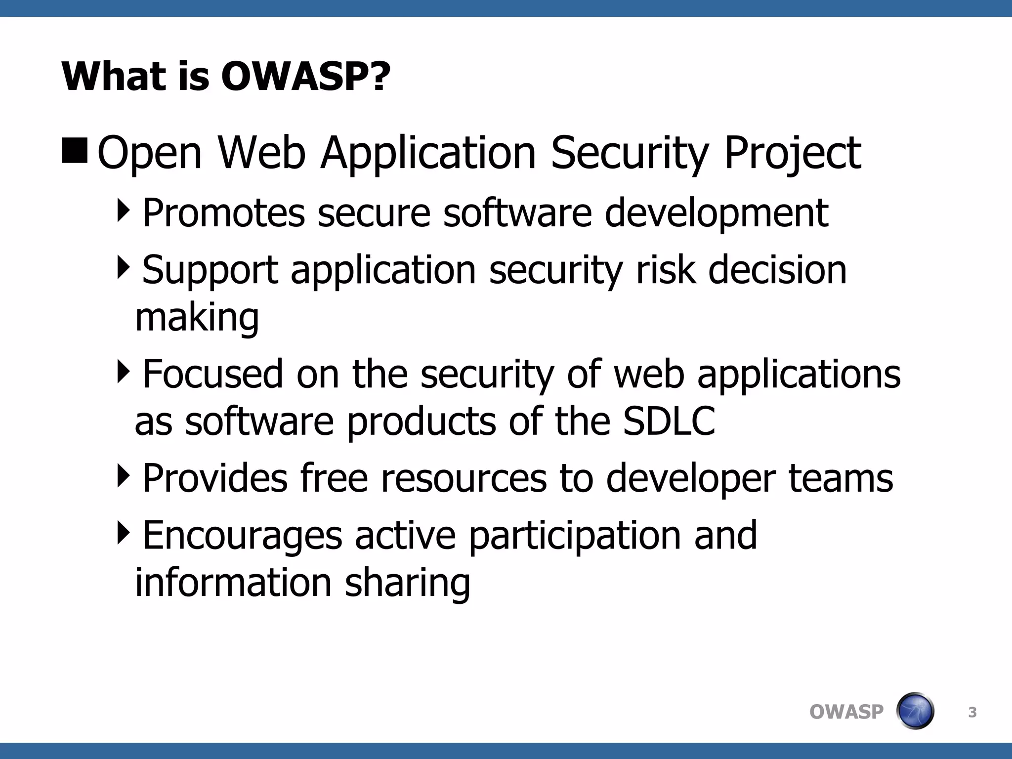 What is OWASP? Open Web Application Security Project Promotes secure software development Support application security risk decision making Focused on the security of web applications as software products of the SDLC Provides free resources  to developer teams Encourages active participation and information sharing 