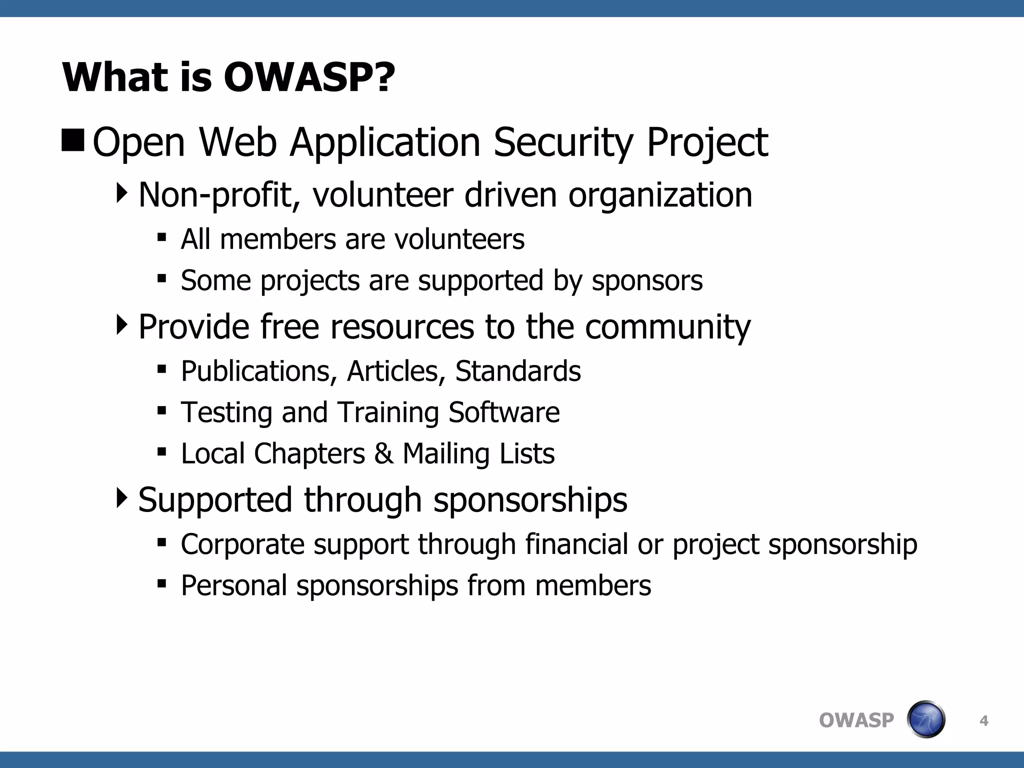 What is OWASP? Open Web Application Security Project Non-profit, volunteer driven organization All members are volunteers Some projects are supported by sponsors Provide free resources to the community Publications, Articles, Standards Testing and Training Software  Local Chapters & Mailing Lists Supported through sponsorships Corporate support through financial or project sponsorship Personal sponsorships from members 