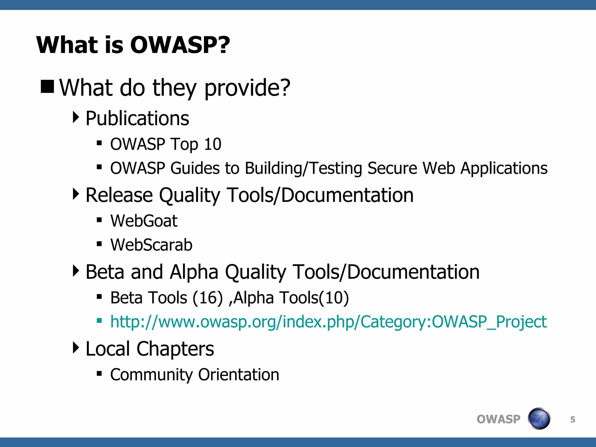 What is OWASP? What do they provide? Publications OWASP Top 10 OWASP Guides to Building/Testing Secure Web Applications Release Quality Tools/Documentation WebGoat WebScarab Beta and Alpha Quality Tools/Documentation Beta Tools (16) ,Alpha Tools(10) http:// www.owasp.org/index.php/Category:OWASP_Project Local Chapters Community Orientation 