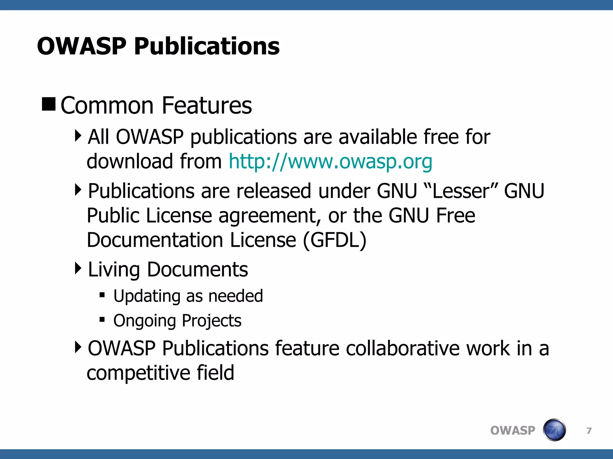 OWASP Publications Common Features All OWASP publications are available free for download from  http://www.owasp.org Publications are released under GNU “Lesser” GNU Public License agreement, or the GNU Free Documentation License (GFDL) Living Documents Updating as needed Ongoing Projects OWASP Publications feature collaborative work in a competitive field 