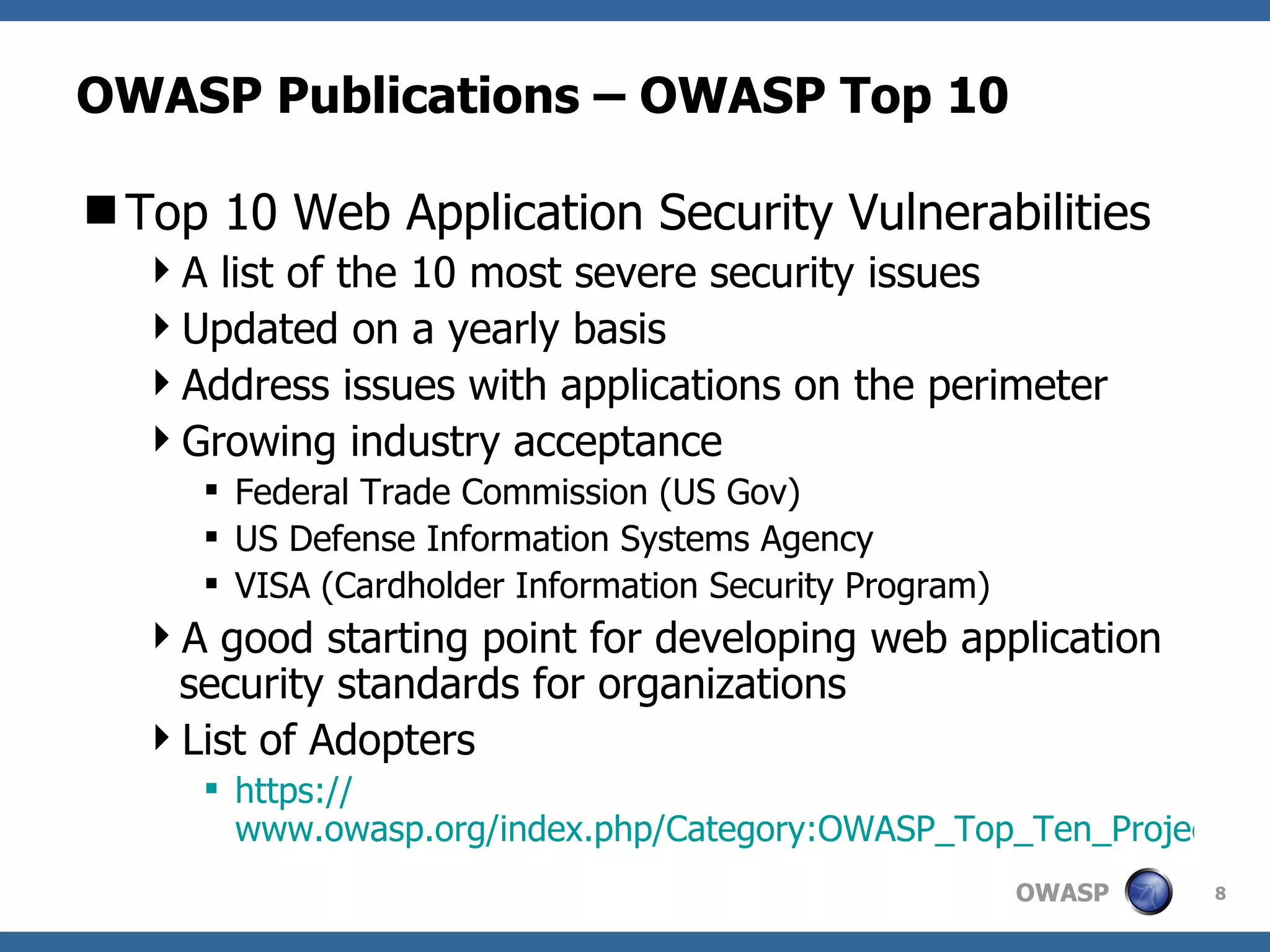 OWASP Publications – OWASP Top 10 Top 10 Web Application Security Vulnerabilities A list of the 10 most severe security issues Updated on a yearly basis Address issues with applications on the perimeter Growing industry acceptance Federal Trade Commission (US Gov) US Defense Information Systems Agency VISA (Cardholder Information Security Program) A good starting point for developing web application security standards for organizations List of Adopters https:// www.owasp.org/index.php/Category:OWASP_Top_Ten_Project 