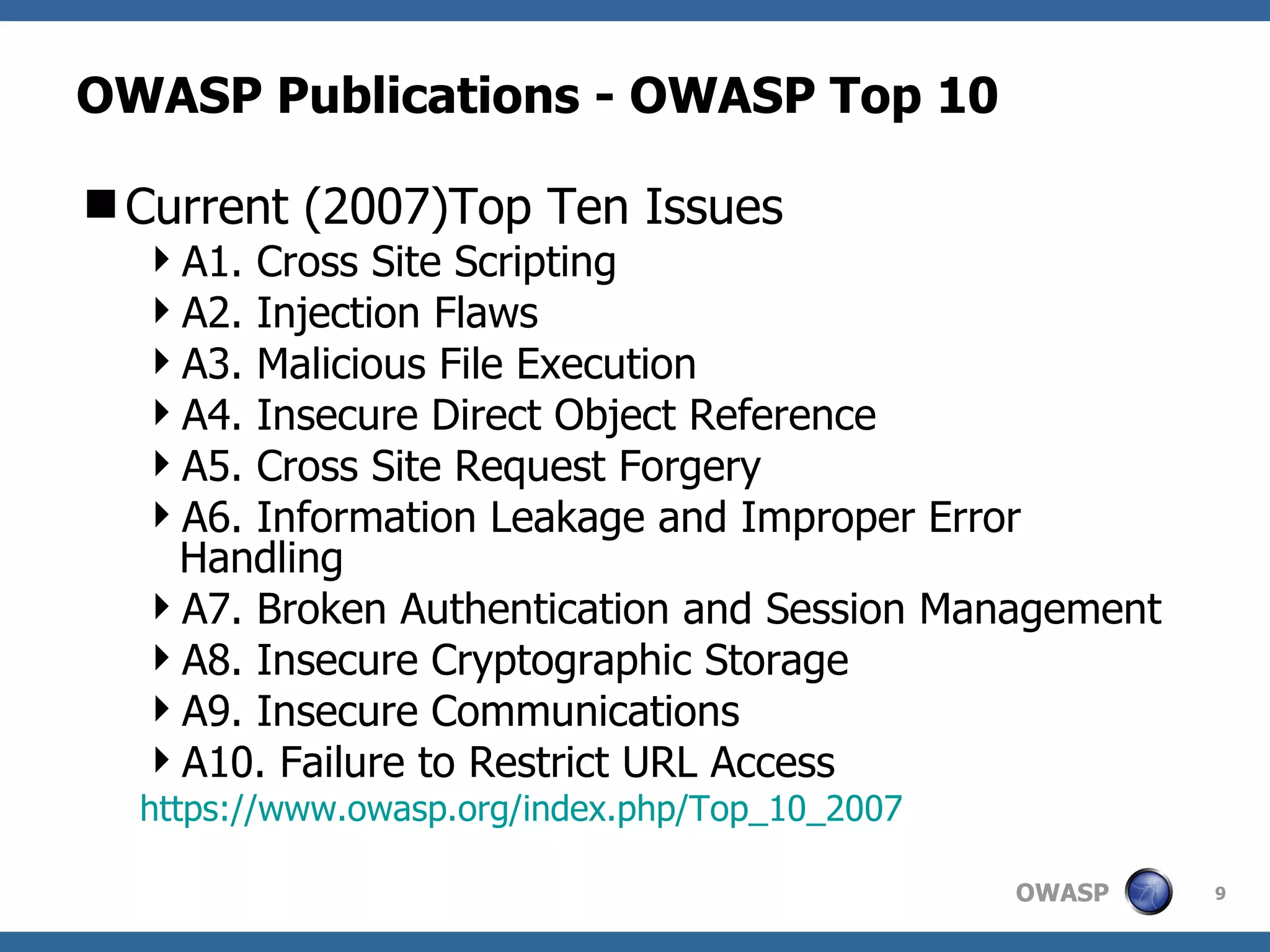 OWASP Publications - OWASP Top 10 Current (2007)Top Ten Issues A1. Cross Site Scripting A2. Injection Flaws A3. Malicious File Execution A4. Insecure Direct Object Reference A5. Cross Site Request Forgery A6. Information Leakage and Improper Error Handling A7. Broken Authentication and Session Management A8. Insecure Cryptographic Storage A9. Insecure Communications A10. Failure to Restrict URL Access https://www.owasp.org/index.php/Top_10_2007 