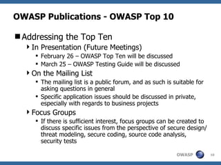 OWASP Publications - OWASP Top 10 Addressing the Top Ten In Presentation (Future Meetings) February 26 – OWASP Top Ten will be discussed March 25 – OWASP Testing Guide will be discussed On the Mailing List The mailing list is a public forum, and as such is suitable for asking questions in general Specific application issues should be discussed in private, especially with regards to business projects Focus Groups If there is sufficient interest, focus groups can be created to discuss specific issues from the perspective of secure design/threat modeling, secure coding, source code analysis, security tests 