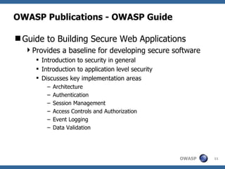 OWASP Publications - OWASP Guide Guide to Building Secure Web Applications Provides a baseline for developing secure software Introduction to security in general Introduction to application level security Discusses key implementation areas Architecture Authentication Session Management Access Controls and Authorization Event Logging Data Validation 