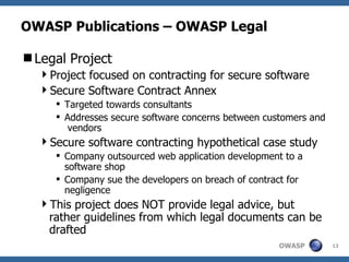 OWASP Publications – OWASP Legal Legal Project Project focused on contracting for secure software  Secure Software Contract Annex Targeted towards consultants Addresses secure software concerns between customers and  vendors Secure software contracting hypothetical case study Company outsourced web application development to a software shop Company sue the developers on breach of contract for negligence This project does NOT provide legal advice, but rather guidelines from which legal documents can be drafted 