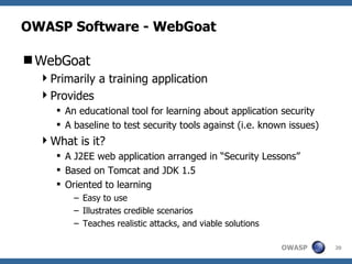 OWASP Software - WebGoat WebGoat Primarily a training application Provides An educational tool for learning about application security A baseline to test security tools against (i.e. known issues) What is it? A J2EE web application arranged in “Security Lessons” Based on Tomcat and JDK 1.5 Oriented to learning Easy to use Illustrates credible scenarios Teaches realistic attacks, and viable solutions 