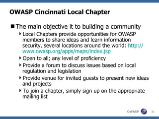 OWASP Cincinnati Local Chapter The main objective it to building a community Local Chapters provide opportunities for OWASP members to share ideas and learn information security, several locations around the world:  http:// www.owasp.org/apps/maps/index.jsp Open to all; any level of proficiency Provide a forum to discuss issues based on local regulation and legislation Provide venue for invited guests to present new ideas and projects To join a chapter, simply sign up on the appropriate mailing list 