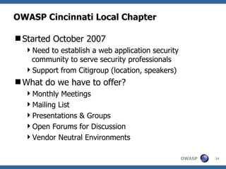 OWASP Cincinnati Local Chapter Started October 2007 Need to establish a web application security community to serve security professionals Support from Citigroup (location, speakers) What do we have to offer? Monthly Meetings Mailing List Presentations & Groups Open Forums for Discussion Vendor Neutral Environments 