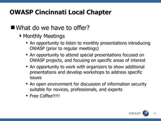OWASP Cincinnati Local Chapter What do we have to offer? Monthly Meetings An opportunity to listen to monthly presentations introducing OWASP (prior to regular meetings) An opportunity to attend special presentations focused on OWASP projects, and focusing on specific areas of interest An opportunity to work with organizers to show additional presentations and develop workshops to address specific issues An open environment for discussion of information security suitable for novices, professionals, and experts Free Coffee!!!!! 