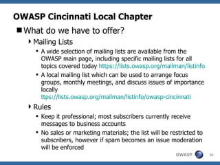OWASP Cincinnati Local Chapter What do we have to offer? Mailing Lists A wide selection of mailing lists are available from the OWASP main page, including specific mailing lists for all topics covered today  https:// lists.owasp.org/mailman/listinfo A local mailing list which can be used to arrange focus groups, monthly meetings, and discuss issues of importance locally  ttps://lists.owasp.org/mailman/listinfo/owasp-cincinnati Rules Keep it professional; most subscribers currently receive messages to business accounts No sales or marketing materials; the list will be restricted to subscribers, however if spam becomes an issue moderation will be enforced 