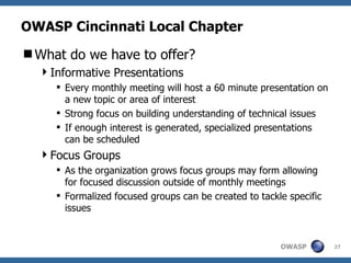 OWASP Cincinnati Local Chapter What do we have to offer? Informative Presentations Every monthly meeting will host a 60 minute presentation on a new topic or area of interest Strong focus on building understanding of technical issues If enough interest is generated, specialized presentations can be scheduled Focus Groups As the organization grows focus groups may form allowing for focused discussion outside of monthly meetings Formalized focused groups can be created to tackle specific issues 