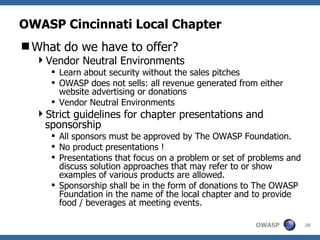 OWASP Cincinnati Local Chapter What do we have to offer? Vendor Neutral Environments Learn about security without the sales pitches OWASP does not sells: all revenue generated from either website advertising or donations Vendor Neutral Environments Strict guidelines for chapter presentations and sponsorship All sponsors must be approved by The OWASP Foundation. No product presentations ! Presentations that focus on a problem or set of problems and discuss solution approaches that may refer to or show examples of various products are allowed.  Sponsorship shall be in the form of donations to The OWASP Foundation in the name of the local chapter and to provide food / beverages at meeting events.  