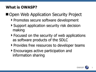 What is OWASP? Open Web Application Security Project Promotes secure software development Support application security risk decision making Focused on the security of web applications as software products of the SDLC Provides free resources  to developer teams Encourages active participation and information sharing 